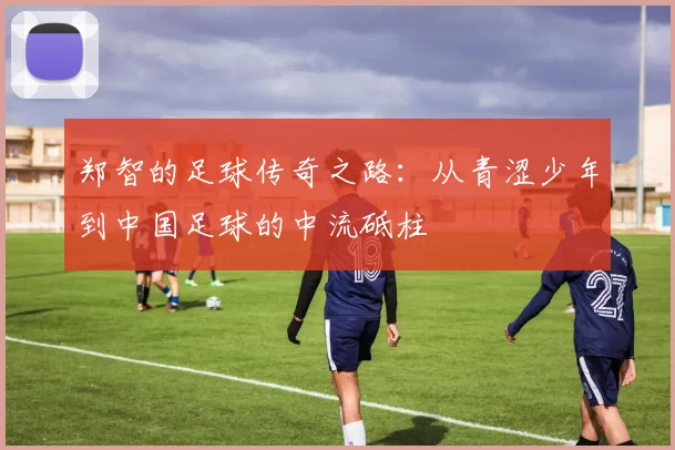郑智的足球传奇之路：从青涩少年到中国足球的中流砥柱