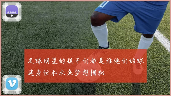足球明星的孩子们都是谁他们的球迷身份和未来梦想揭秘