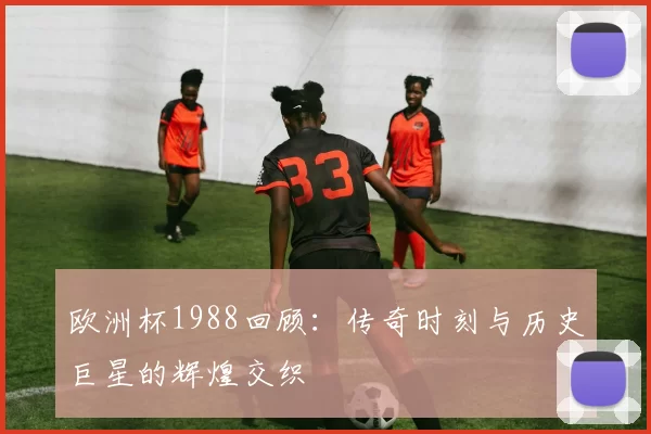 欧洲杯1988回顾：传奇时刻与历史巨星的辉煌交织