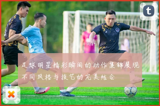 足球明星精彩瞬间的动作集锦展现不同风格与技艺的完美结合
