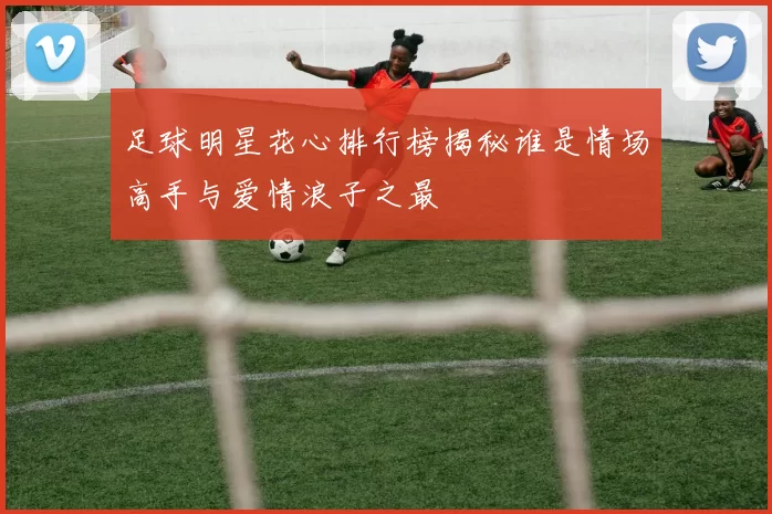 足球明星花心排行榜揭秘谁是情场高手与爱情浪子之最